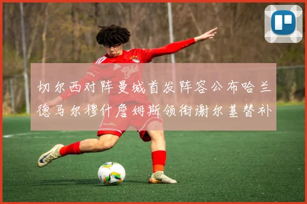 切尔西对阵曼城首发阵容公布哈兰德马尔穆什詹姆斯领衔谢尔基替补出战