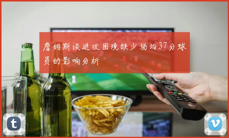 詹姆斯谈进攻困境缺少场均37分球员的影响分析