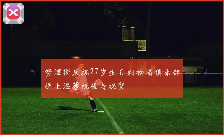 努涅斯庆祝27岁生日利物浦俱乐部送上温馨祝福与祝贺