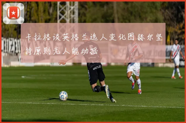 卡拉格谈英格兰选人变化图赫尔坚持原则无人能动摇