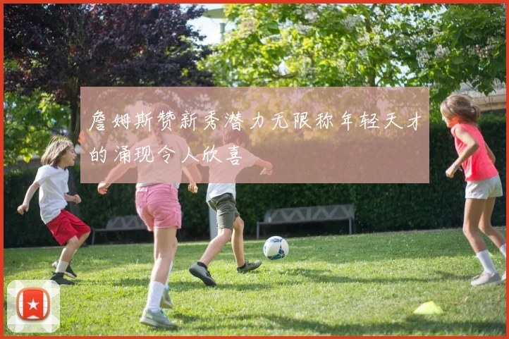 詹姆斯赞新秀潜力无限称年轻天才的涌现令人欣喜