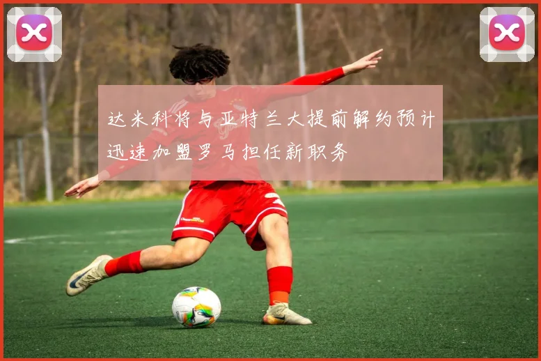 达米科将与亚特兰大提前解约预计迅速加盟罗马担任新职务