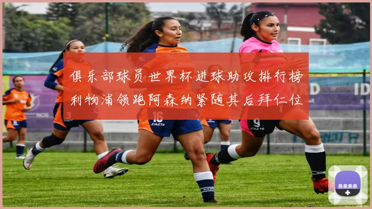 俱乐部球员世界杯进球助攻排行榜利物浦领跑阿森纳紧随其后拜仁位列第三