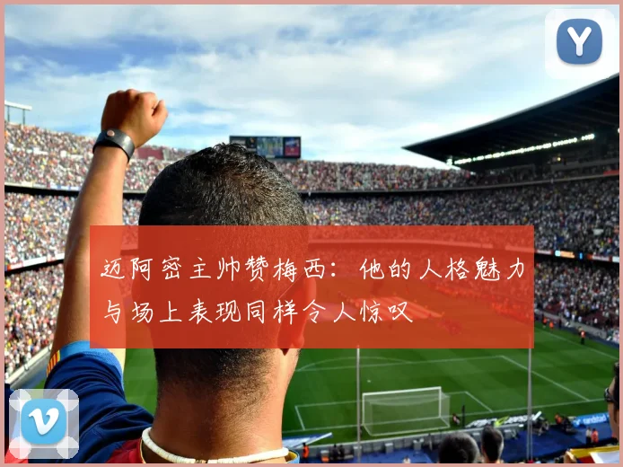 迈阿密主帅赞梅西：他的人格魅力与场上表现同样令人惊叹