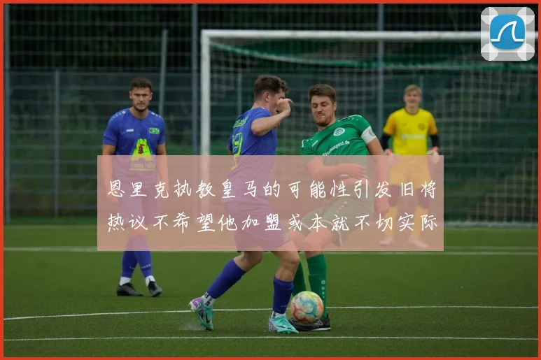 恩里克执教皇马的可能性引发旧将热议不希望他加盟或本就不切实际