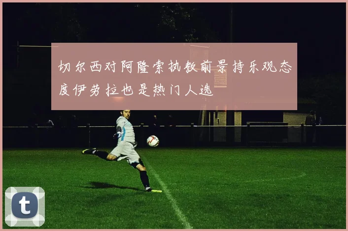切尔西对阿隆索执教前景持乐观态度伊劳拉也是热门人选